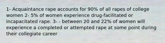 1- Acquaintance rape accounts for 90% of all rapes of college women 2- 5% of women experience drug-facilitated or incapacitated rape. 3- - between 20 and 22% of women will experience a completed or attempted rape at some point during their collegiate career