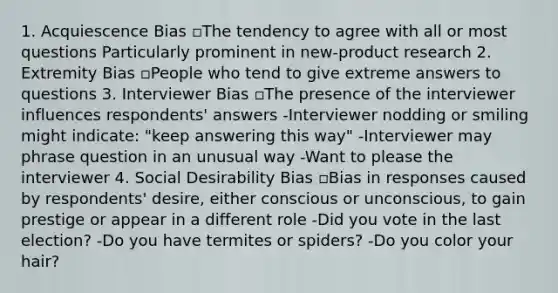 1. Acquiescence Bias ▫The tendency to agree with all or most questions Particularly prominent in new-product research 2. Extremity Bias ▫People who tend to give extreme answers to questions 3. Interviewer Bias ▫The presence of the interviewer influences respondents' answers -Interviewer nodding or smiling might indicate: "keep answering this way" -Interviewer may phrase question in an unusual way -Want to please the interviewer 4. Social Desirability Bias ▫Bias in responses caused by respondents' desire, either conscious or unconscious, to gain prestige or appear in a different role -Did you vote in the last election? -Do you have termites or spiders? -Do you color your hair?