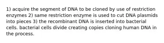 1) acquire the segment of DNA to be cloned by use of restriction enzymes 2) same restriction enzyme is used to cut DNA plasmids into pieces 3) the <a href='https://www.questionai.com/knowledge/kkrH4LHLPA-recombinant-dna' class='anchor-knowledge'>recombinant dna</a> is inserted into bacterial cells. bacterial cells divide creating copies cloning human DNA in the process.