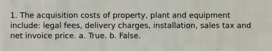 1. The acquisition costs of property, plant and equipment include: legal fees, delivery charges, installation, sales tax and net invoice price. a. True. b. False.