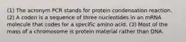 (1) The acronym PCR stands for protein condensation reaction. (2) A codon is a sequence of three nucleotides in an mRNA molecule that codes for a specific amino acid. (3) Most of the mass of a chromosome is protein material rather than DNA.