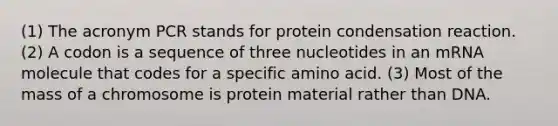 (1) The acronym PCR stands for protein condensation reaction. (2) A codon is a sequence of three nucleotides in an mRNA molecule that codes for a specific amino acid. (3) Most of the mass of a chromosome is protein material rather than DNA.