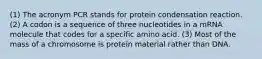 (1) The acronym PCR stands for protein condensation reaction. (2) A codon is a sequence of three nucleotides in a mRNA molecule that codes for a specific amino acid. (3) Most of the mass of a chromosome is protein material rather than DNA.