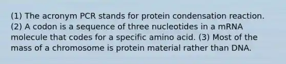 (1) The acronym PCR stands for protein condensation reaction. (2) A codon is a sequence of three nucleotides in a mRNA molecule that codes for a specific amino acid. (3) Most of the mass of a chromosome is protein material rather than DNA.