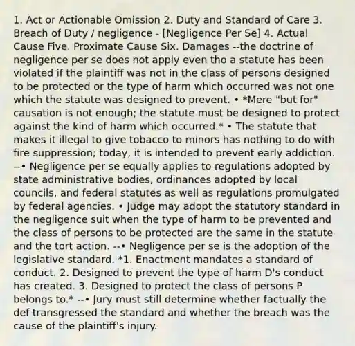 1. Act or Actionable Omission 2. Duty and Standard of Care 3. Breach of Duty / negligence - [Negligence Per Se] 4. Actual Cause Five. Proximate Cause Six. Damages --the doctrine of negligence per se does not apply even tho a statute has been violated if the plaintiff was not in the class of persons designed to be protected or the type of harm which occurred was not one which the statute was designed to prevent. • *Mere "but for" causation is not enough; the statute must be designed to protect against the kind of harm which occurred.* • The statute that makes it illegal to give tobacco to minors has nothing to do with fire suppression; today, it is intended to prevent early addiction. --• Negligence per se equally applies to regulations adopted by state administrative bodies, ordinances adopted by local councils, and federal statutes as well as regulations promulgated by federal agencies. • Judge may adopt the statutory standard in the negligence suit when the type of harm to be prevented and the class of persons to be protected are the same in the statute and the tort action. --• Negligence per se is the adoption of the legislative standard. *1. Enactment mandates a standard of conduct. 2. Designed to prevent the type of harm D's conduct has created. 3. Designed to protect the class of persons P belongs to.* --• Jury must still determine whether factually the def transgressed the standard and whether the breach was the cause of the plaintiff's injury.