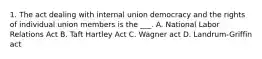 1. The act dealing with internal union democracy and the rights of individual union members is the ___. A. National Labor Relations Act B. Taft Hartley Act C. Wagner act D. Landrum-Griffin act