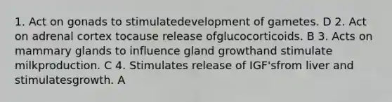 1. Act on gonads to stimulatedevelopment of gametes. D 2. Act on adrenal cortex tocause release ofglucocorticoids. B 3. Acts on mammary glands to influence gland growthand stimulate milkproduction. C 4. Stimulates release of IGF'sfrom liver and stimulatesgrowth. A