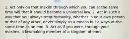 1. Act only on that maxim through which you can at the same time will that it should become a universal law. 2. Act in such a way that you always treat humanity, whether in your own person or that of any other, never simply as a means but always at the same time as an end. 3. Act as if you were, through your maxims, a lawmaking member of a kingdom of ends.