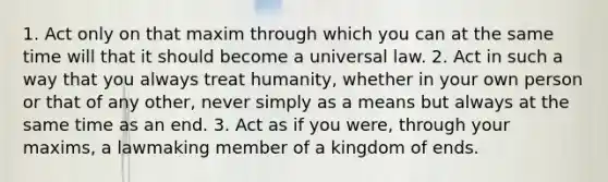 1. Act only on that maxim through which you can at the same time will that it should become a universal law. 2. Act in such a way that you always treat humanity, whether in your own person or that of any other, never simply as a means but always at the same time as an end. 3. Act as if you were, through your maxims, a lawmaking member of a kingdom of ends.