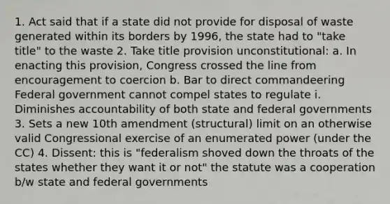 1. Act said that if a state did not provide for disposal of waste generated within its borders by 1996, the state had to "take title" to the waste 2. Take title provision unconstitutional: a. In enacting this provision, Congress crossed the line from encouragement to coercion b. Bar to direct commandeering Federal government cannot compel states to regulate i. Diminishes accountability of both state and federal governments 3. Sets a new 10th amendment (structural) limit on an otherwise valid Congressional exercise of an enumerated power (under the CC) 4. Dissent: this is "federalism shoved down the throats of the states whether they want it or not" the statute was a cooperation b/w state and federal governments