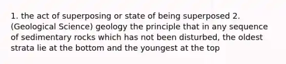 1. the act of superposing or state of being superposed 2. (Geological Science) geology the principle that in any sequence of sedimentary rocks which has not been disturbed, the oldest strata lie at the bottom and the youngest at the top