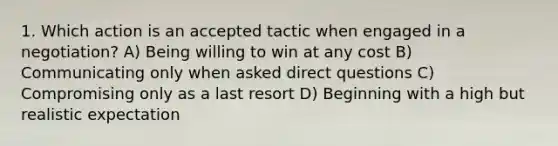 1. Which action is an accepted tactic when engaged in a negotiation? A) Being willing to win at any cost B) Communicating only when asked direct questions C) Compromising only as a last resort D) Beginning with a high but realistic expectation