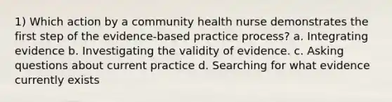 1) Which action by a community health nurse demonstrates the first step of the evidence-based practice process? a. Integrating evidence b. Investigating the validity of evidence. c. Asking questions about current practice d. Searching for what evidence currently exists