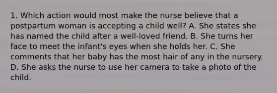 1. Which action would most make the nurse believe that a postpartum woman is accepting a child well? A. She states she has named the child after a well-loved friend. B. She turns her face to meet the infant's eyes when she holds her. C. She comments that her baby has the most hair of any in the nursery. D. She asks the nurse to use her camera to take a photo of the child.