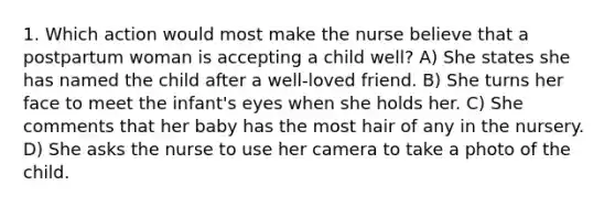 1. Which action would most make the nurse believe that a postpartum woman is accepting a child well? A) She states she has named the child after a well-loved friend. B) She turns her face to meet the infant's eyes when she holds her. C) She comments that her baby has the most hair of any in the nursery. D) She asks the nurse to use her camera to take a photo of the child.