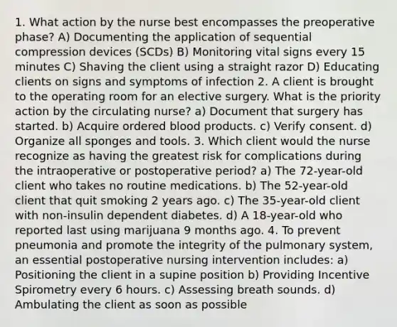 1. What action by the nurse best encompasses the preoperative phase? A) Documenting the application of sequential compression devices (SCDs) B) Monitoring vital signs every 15 minutes C) Shaving the client using a straight razor D) Educating clients on signs and symptoms of infection 2. A client is brought to the operating room for an elective surgery. What is the priority action by the circulating nurse? a) Document that surgery has started. b) Acquire ordered blood products. c) Verify consent. d) Organize all sponges and tools. 3. Which client would the nurse recognize as having the greatest risk for complications during the intraoperative or postoperative period? a) The 72-year-old client who takes no routine medications. b) The 52-year-old client that quit smoking 2 years ago. c) The 35-year-old client with non-insulin dependent diabetes. d) A 18-year-old who reported last using marijuana 9 months ago. 4. To prevent pneumonia and promote the integrity of the pulmonary system, an essential postoperative nursing intervention includes: a) Positioning the client in a supine position b) Providing Incentive Spirometry every 6 hours. c) Assessing breath sounds. d) Ambulating the client as soon as possible