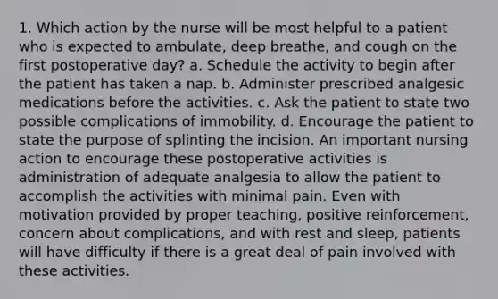 1. Which action by the nurse will be most helpful to a patient who is expected to ambulate, deep breathe, and cough on the first postoperative day? a. Schedule the activity to begin after the patient has taken a nap. b. Administer prescribed analgesic medications before the activities. c. Ask the patient to state two possible complications of immobility. d. Encourage the patient to state the purpose of splinting the incision. An important nursing action to encourage these postoperative activities is administration of adequate analgesia to allow the patient to accomplish the activities with minimal pain. Even with motivation provided by proper teaching, positive reinforcement, concern about complications, and with rest and sleep, patients will have difficulty if there is a great deal of pain involved with these activities.