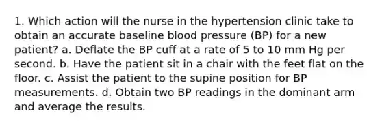 1. Which action will the nurse in the hypertension clinic take to obtain an accurate baseline blood pressure (BP) for a new patient? a. Deflate the BP cuff at a rate of 5 to 10 mm Hg per second. b. Have the patient sit in a chair with the feet flat on the floor. c. Assist the patient to the supine position for BP measurements. d. Obtain two BP readings in the dominant arm and average the results.