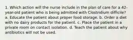 1. Which action will the nurse include in the plan of care for a 42-year-old patient who is being admitted with Clostridium difficile? a. Educate the patient about proper food storage. b. Order a diet with no dairy products for the patient. c. Place the patient in a private room on contact isolation. d. Teach the patient about why antibiotics will not be used.