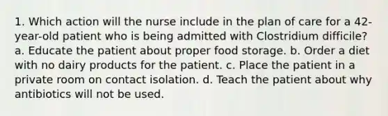 1. Which action will the nurse include in the plan of care for a 42-year-old patient who is being admitted with Clostridium difficile? a. Educate the patient about proper food storage. b. Order a diet with no dairy products for the patient. c. Place the patient in a private room on contact isolation. d. Teach the patient about why antibiotics will not be used.