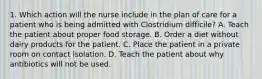 1. Which action will the nurse include in the plan of care for a patient who is being admitted with Clostridium difficile? A. Teach the patient about proper food storage. B. Order a diet without dairy products for the patient. C. Place the patient in a private room on contact isolation. D. Teach the patient about why antibiotics will not be used.