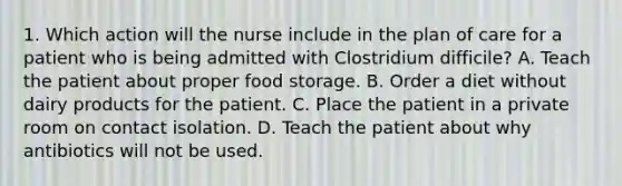 1. Which action will the nurse include in the plan of care for a patient who is being admitted with Clostridium difficile? A. Teach the patient about proper food storage. B. Order a diet without dairy products for the patient. C. Place the patient in a private room on contact isolation. D. Teach the patient about why antibiotics will not be used.