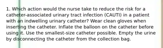 1. Which action would the nurse take to reduce the risk for a catheter-associated urinary tract infection (CAUTI) in a patient with an indwelling urinary catheter? Wear clean gloves when inserting the catheter. Inflate the balloon on the catheter before using it. Use the smallest-size catheter possible. Empty the urine by disconnecting the catheter from the collection bag.