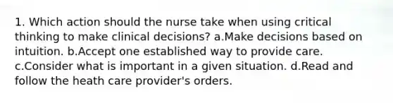 1. Which action should the nurse take when using critical thinking to make clinical decisions? a.Make decisions based on intuition. b.Accept one established way to provide care. c.Consider what is important in a given situation. d.Read and follow the heath care provider's orders.