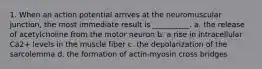 1. When an action potential arrives at the neuromuscular junction, the most immediate result is __________. a. the release of acetylcholine from the motor neuron b. a rise in intracellular Ca2+ levels in the muscle fiber c. the depolarization of the sarcolemma d. the formation of actin-myosin cross bridges