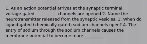 1. As an action potential arrives at the synaptic terminal, voltage-gated __________ channels are opened 2. Name the neurotransmitter released from the synaptic vesicles. 3. When do ligand-gated (chemically-gated) sodium channels open? 4. The entry of sodium through the sodium channels causes the membrane potential to become more __________