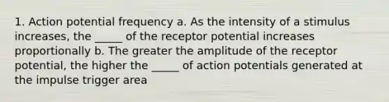 1. Action potential frequency a. As the intensity of a stimulus increases, the _____ of the receptor potential increases proportionally b. The greater the amplitude of the receptor potential, the higher the _____ of action potentials generated at the impulse trigger area