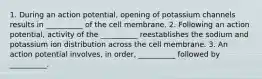 1. During an action potential, opening of potassium channels results in __________ of the cell membrane. 2. Following an action potential, activity of the __________ reestablishes the sodium and potassium ion distribution across the cell membrane. 3. An action potential involves, in order, __________ followed by __________.