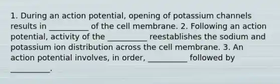 1. During an action potential, opening of potassium channels results in __________ of the cell membrane. 2. Following an action potential, activity of the __________ reestablishes the sodium and potassium ion distribution across the cell membrane. 3. An action potential involves, in order, __________ followed by __________.