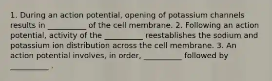 1. During an action potential, opening of potassium channels results in __________ of the cell membrane. 2. Following an action potential, activity of the __________ reestablishes the sodium and potassium ion distribution across the cell membrane. 3. An action potential involves, in order, __________ followed by __________ .