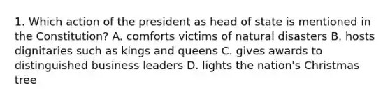 1. Which action of the president as head of state is mentioned in the Constitution? A. comforts victims of natural disasters B. hosts dignitaries such as kings and queens C. gives awards to distinguished business leaders D. lights the nation's Christmas tree