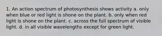 1. An action spectrum of photosynthesis shows activity a. only when blue or red light is shone on the plant. b. only when red light is shone on the plant. c. across the full spectrum of visible light. d. in all visible wavelengths except for green light.