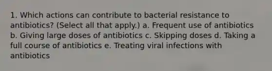 1. Which actions can contribute to bacterial resistance to antibiotics? (Select all that apply.) a. Frequent use of antibiotics b. Giving large doses of antibiotics c. Skipping doses d. Taking a full course of antibiotics e. Treating viral infections with antibiotics