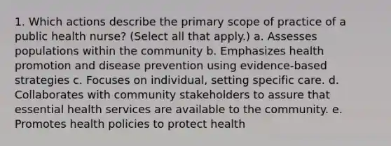 1. Which actions describe the primary scope of practice of a public health nurse? (Select all that apply.) a. Assesses populations within the community b. Emphasizes health promotion and disease prevention using evidence-based strategies c. Focuses on individual, setting specific care. d. Collaborates with community stakeholders to assure that essential health services are available to the community. e. Promotes health policies to protect health