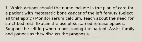 1. Which actions should the nurse include in the plan of care for a patient with metastatic bone cancer of the left femur? (Select all that apply.) Monitor serum calcium. Teach about the need for strict bed rest. Explain the use of sustained-release opioids. Support the left leg when repositioning the patient. Assist family and patient as they discuss the prognosis.