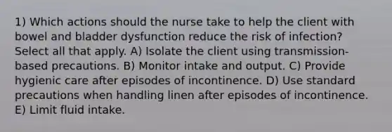 1) Which actions should the nurse take to help the client with bowel and bladder dysfunction reduce the risk of infection? Select all that apply. A) Isolate the client using transmission-based precautions. B) Monitor intake and output. C) Provide hygienic care after episodes of incontinence. D) Use standard precautions when handling linen after episodes of incontinence. E) Limit fluid intake.