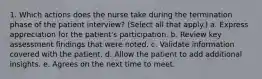 1. Which actions does the nurse take during the termination phase of the patient interview? (Select all that apply.) a. Express appreciation for the patient's participation. b. Review key assessment findings that were noted. c. Validate information covered with the patient. d. Allow the patient to add additional insights. e. Agrees on the next time to meet.