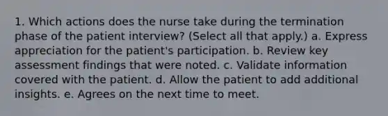 1. Which actions does the nurse take during the termination phase of the patient interview? (Select all that apply.) a. Express appreciation for the patient's participation. b. Review key assessment findings that were noted. c. Validate information covered with the patient. d. Allow the patient to add additional insights. e. Agrees on the next time to meet.