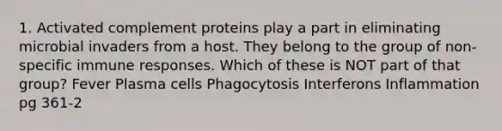 1. Activated complement proteins play a part in eliminating microbial invaders from a host. They belong to the group of non-specific immune responses. Which of these is NOT part of that group? Fever Plasma cells Phagocytosis Interferons Inflammation pg 361-2