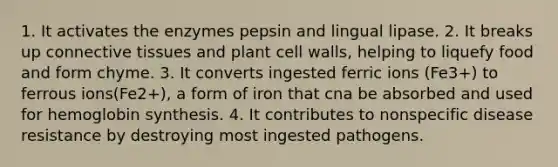 1. It activates the enzymes pepsin and lingual lipase. 2. It breaks up connective tissues and plant cell walls, helping to liquefy food and form chyme. 3. It converts ingested ferric ions (Fe3+) to ferrous ions(Fe2+), a form of iron that cna be absorbed and used for hemoglobin synthesis. 4. It contributes to nonspecific disease resistance by destroying most ingested pathogens.