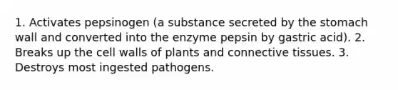 1. Activates pepsinogen (a substance secreted by <a href='https://www.questionai.com/knowledge/kLccSGjkt8-the-stomach' class='anchor-knowledge'>the stomach</a> wall and converted into the enzyme pepsin by gastric acid). 2. Breaks up the cell walls of plants and <a href='https://www.questionai.com/knowledge/kYDr0DHyc8-connective-tissue' class='anchor-knowledge'>connective tissue</a>s. 3. Destroys most ingested pathogens.