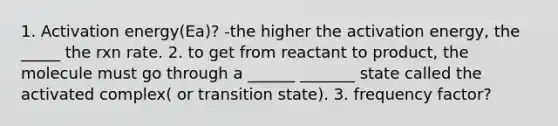 1. Activation energy(Ea)? -the higher the activation energy, the _____ the rxn rate. 2. to get from reactant to product, the molecule must go through a ______ _______ state called the activated complex( or transition state). 3. frequency factor?