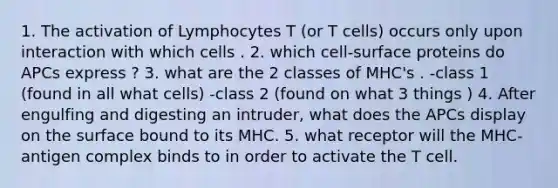 1. The activation of Lymphocytes T (or T cells) occurs only upon interaction with which cells . 2. which cell-surface proteins do APCs express ? 3. what are the 2 classes of MHC's . -class 1 (found in all what cells) -class 2 (found on what 3 things ) 4. After engulfing and digesting an intruder, what does the APCs display on the surface bound to its MHC. 5. what receptor will the MHC-antigen complex binds to in order to activate the T cell.