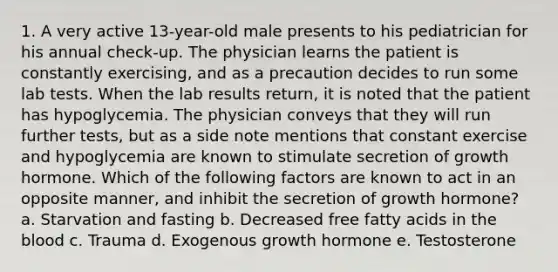 1. A very active 13-year-old male presents to his pediatrician for his annual check-up. The physician learns the patient is constantly exercising, and as a precaution decides to run some lab tests. When the lab results return, it is noted that the patient has hypoglycemia. The physician conveys that they will run further tests, but as a side note mentions that constant exercise and hypoglycemia are known to stimulate secretion of growth hormone. Which of the following factors are known to act in an opposite manner, and inhibit the secretion of growth hormone? a. Starvation and fasting b. Decreased free fatty acids in <a href='https://www.questionai.com/knowledge/k7oXMfj7lk-the-blood' class='anchor-knowledge'>the blood</a> c. Trauma d. Exogenous growth hormone e. Testosterone