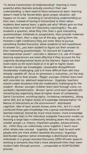 *1) Active Construction of Understanding* -learning is more powerful when learners actively construct their own understanding -u dont need to force someone to learn -learning doesn't need to be forced when given proper situation, will happen on its own - inventing or constructing understanding on their own, instead of having it transmitted to them (when students dont wanna learn, u gotta ask why? Whats goin on that making them not want to?) Discovery Learning(DL): You ask students a question, what they into,,then u give interesting questions/topic initiatives or assignments, then provide materials to answer them, then u step out of the way -giving them the freedom+right conditions+they are more likely to pursue something Guided Discovery: allow students to test hypotheses to answer Q's,,,you want student to figure out their answer to their interesting question/topic. *2) Account for Cognitive Developmental Levels* -concrete v. abstract (i.e. use of image) -learning experiences are more effective if they account for the cognitive developmental levels of the learners -figure out their level+work on tht level+build on it to get to higher levels (Bruner's levels rep knowlegde) -reasonable disequilibrium (moderatley challenging, just a lil more difficult than wht they already capable of) -focus on processes v. outcomes,,,on the way students got to that answer - Piaget: younger children learn best with concrete (vs. abstract) experiences - Vygotsky: teachers should create situations that are moderately challenging for the student - Bruner: younger children learn best through iconic (vs. symbolic) representation - Bruner: spiral curriculum (periodically revisiting key organizing ideas at higher levels of complexity) Spiral Curriculum: revisiting topics, increasing complexity,,,doing same skill, but at higher levels of knowledge representation *3) Nature of Interactions w/ the environment* -distributed cognition: idea of each person knows some info., but if u could combined these ppls knowledge into a group manifestation of learned material, thered be much more known -more knowledge in the group than in the individual ex/Jigsaw Classroom model,,so learning a large topic+collectively breaking down the topic into smaller groups i.e. history, important peoples, advancements, etc. +then they can collectively come together 2 teach each other whole new concept - Vygotsky, Bruner: best to work with people who are more skilled (assisted discovery)- Vygotsky: distributed cognition (when knowledge is distributed among individuals in a group) Assisted Discovery (ZPD+Private speech): working w someone else that's more advanced+then they lower student talks through process.....comparable to SCAFFOLDING process