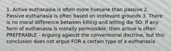 1. Active euthanasia is often more humane than passive 2. Passive euthanasia is often based on irrelevant grounds 3. There is no moral difference between killing and letting die SO: If any form of euthanasia is morally permissible, then active is often PREFERABLE - Arguing against the conventional doctrine, but this conclusion does not argue FOR a certain type of a euthanasia